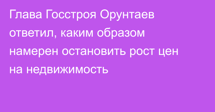 Глава Госстроя Орунтаев ответил, каким образом намерен остановить рост цен на недвижимость